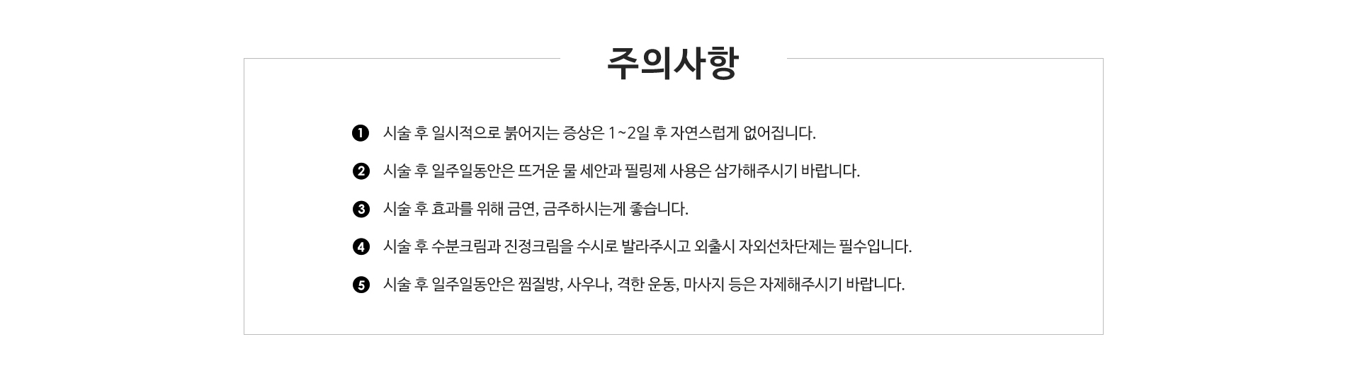 주의사항 - 
					1. 시술 후 일시적으로 붉어지는 증상은 1~2일 후 자연스럽게 없어집니다.
					2. 시술 후 일주일동안은 뜨거운 물 세안과 필링제 사용은 삼가해주시기 바랍니다.
					3. 시술 후 효과를 위해 금연, 금주하시는게 좋습니다.
					4. 시술 후 수분크림과 진정크림을 수시로 발라주시고 외출시 자외선차단제는 필수입니다.
					5. 시술 후 일주일동안은 찜질방, 사우나, 격한 운동, 마사지 등은 자제해주시기 바랍니다. 